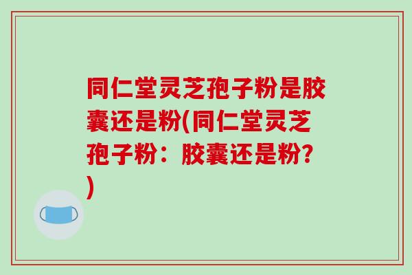 同仁堂灵芝孢子粉是胶囊还是粉(同仁堂灵芝孢子粉:胶囊还是粉?)