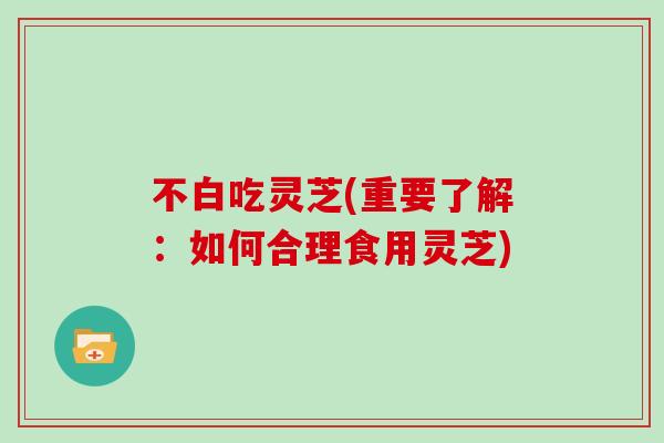 不白吃灵芝(重要了解：如何合理食用灵芝)