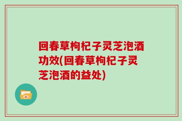 回春草枸杞子灵芝泡酒功效(回春草枸杞子灵芝泡酒的益处)