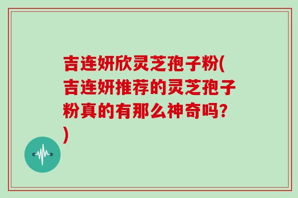 吉连妍欣灵芝孢子粉(吉连妍推荐的灵芝孢子粉真的有那么神奇吗?)