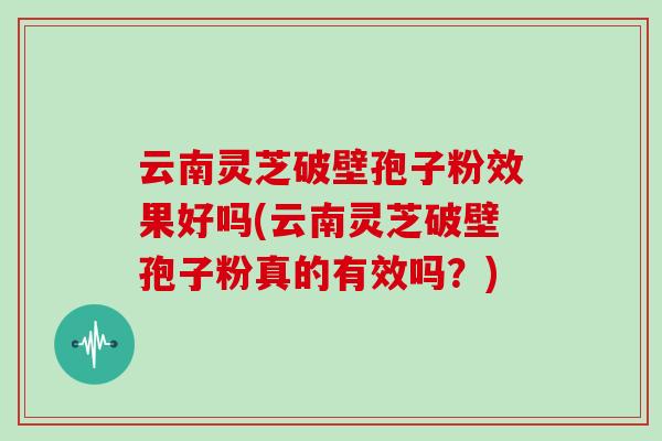 云南灵芝破壁孢子粉效果好吗(云南灵芝破壁孢子粉真的有效吗?)