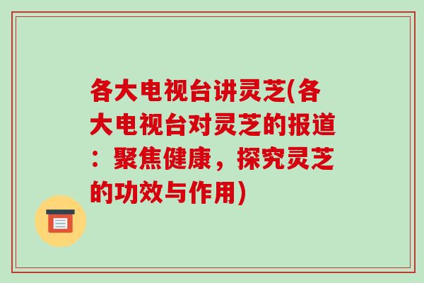 各大电视台讲灵芝(各大电视台对灵芝的报道:聚焦健康,探究灵芝的功效与作用)