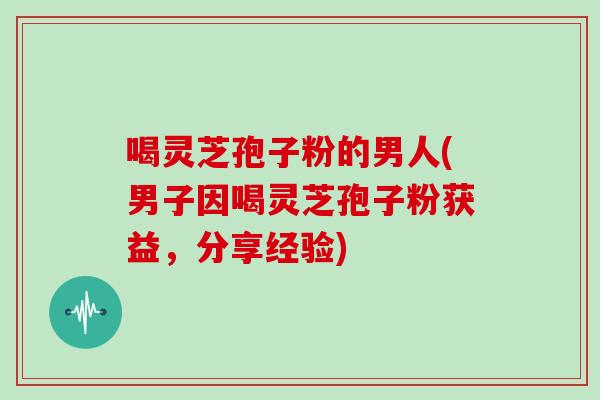 喝灵芝孢子粉的男人(男子因喝灵芝孢子粉获益,分享经验)