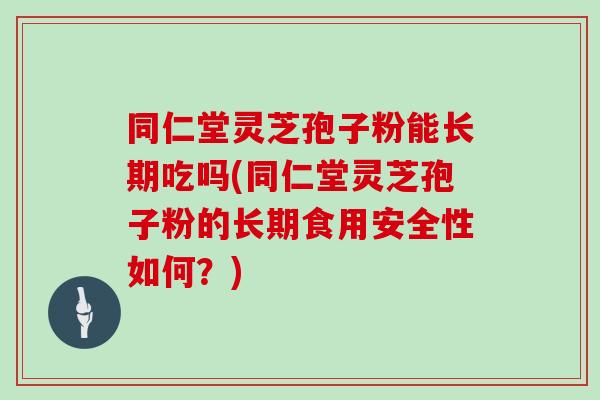 同仁堂灵芝孢子粉能长期吃吗(同仁堂灵芝孢子粉的长期食用安全性如何?)
