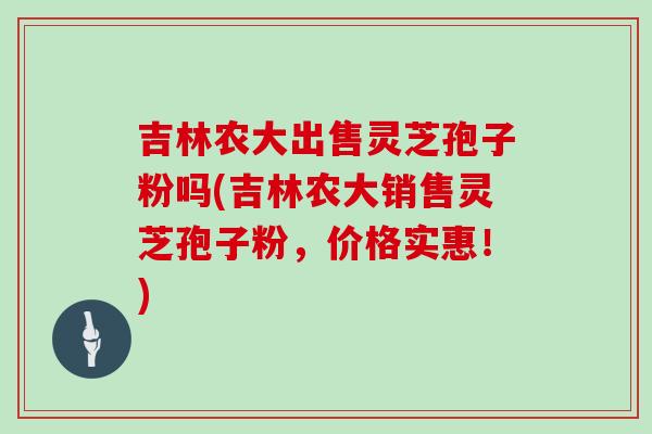吉林农大出售灵芝孢子粉吗(吉林农大销售灵芝孢子粉，价格实惠！)