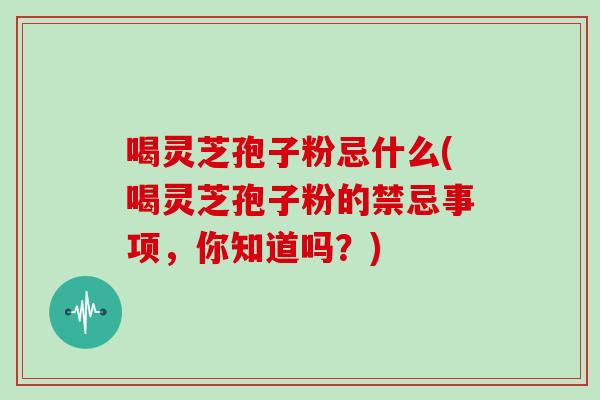 喝灵芝孢子粉忌什么(喝灵芝孢子粉的禁忌事项,你知道吗?)