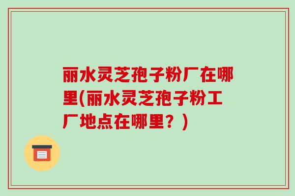 丽水灵芝孢子粉厂在哪里(丽水灵芝孢子粉工厂地点在哪里?)