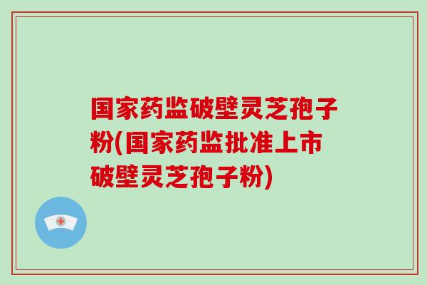 国家药监破壁灵芝孢子粉(国家药监批准上市破壁灵芝孢子粉)