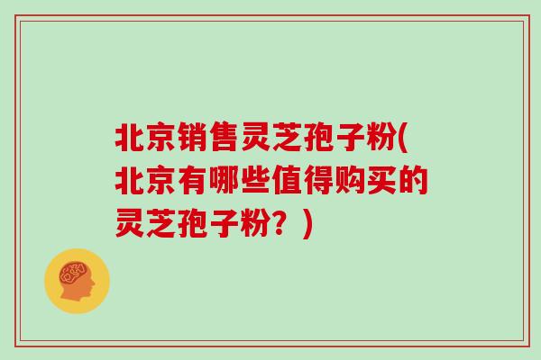 北京销售灵芝孢子粉(北京有哪些值得购买的灵芝孢子粉?)