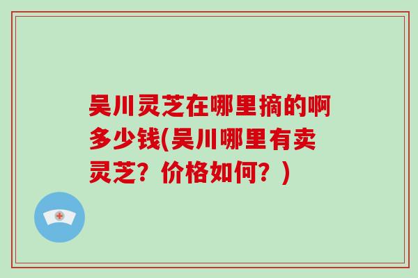 吴川灵芝在哪里摘的啊多少钱(吴川哪里有卖灵芝?价格如何?)