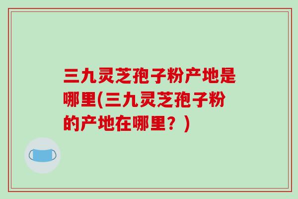 三九灵芝孢子粉产地是哪里(三九灵芝孢子粉的产地在哪里?)