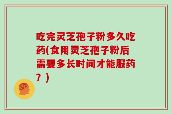 吃完灵芝孢子粉多久吃药(食用灵芝孢子粉后需要多长时间才能服药?)