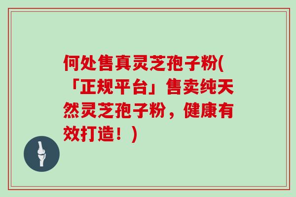 何处售真灵芝孢子粉(「正规平台」售卖纯天然灵芝孢子粉，健康有效打造！)