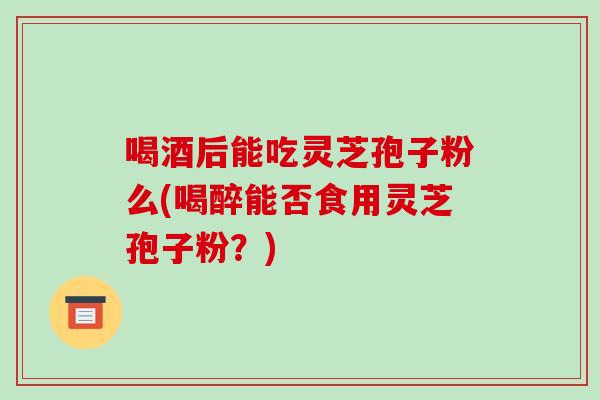 喝酒后能吃灵芝孢子粉么(喝醉能否食用灵芝孢子粉?)