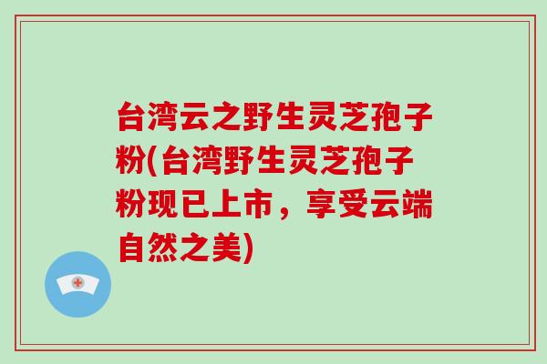 台湾云之野生灵芝孢子粉(台湾野生灵芝孢子粉现已上市，享受云端自然之美)