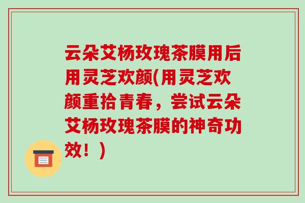 云朵艾杨玫瑰茶膜用后用灵芝欢颜(用灵芝欢颜重拾青春,尝试云朵艾杨玫瑰茶膜的神奇功效!)