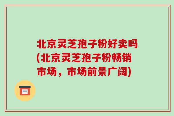 北京灵芝孢子粉好卖吗(北京灵芝孢子粉畅销市场,市场前景广阔)