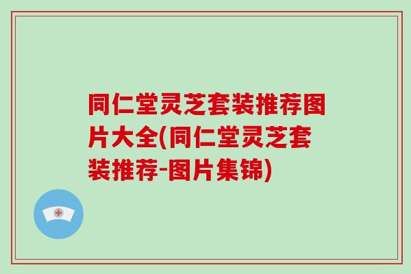同仁堂灵芝套装推荐图片大全(同仁堂灵芝套装推荐-图片集锦)