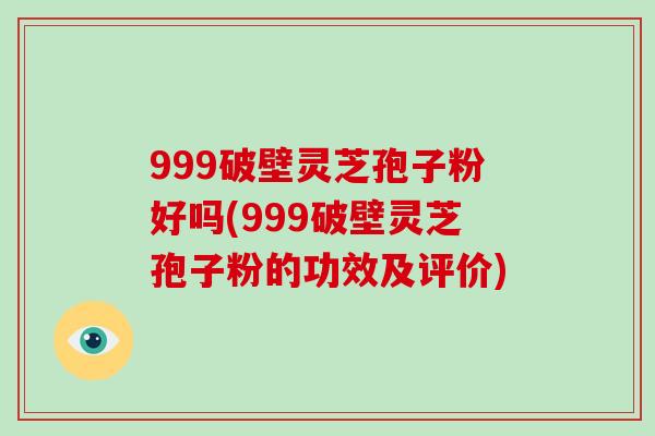 999破壁灵芝孢子粉好吗(999破壁灵芝孢子粉的功效及评价)