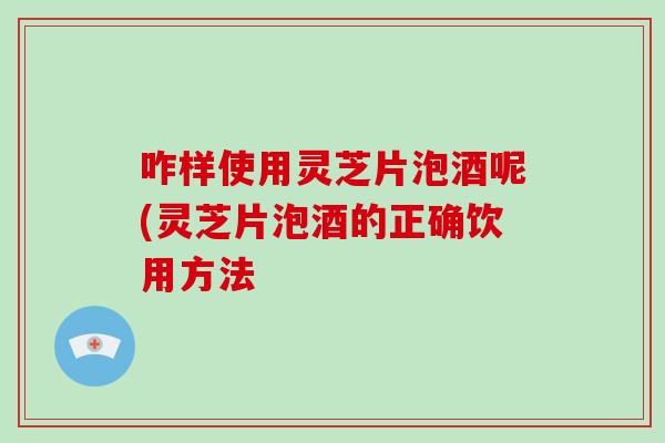 咋样使用灵芝片泡酒呢(灵芝片泡酒的正确饮用方法