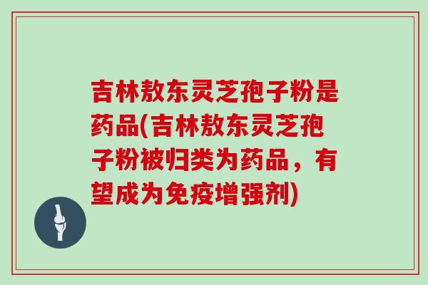 吉林敖东灵芝孢子粉是药品(吉林敖东灵芝孢子粉被归类为药品,有望成为免疫增强剂)