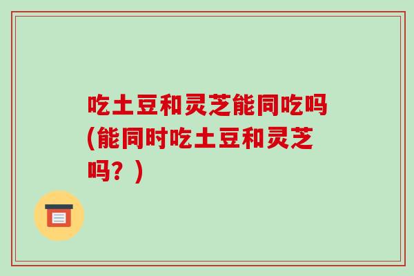 吃土豆和灵芝能同吃吗(能同时吃土豆和灵芝吗?)