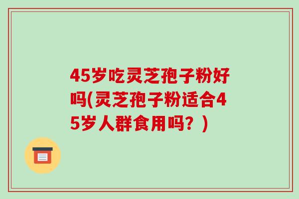 45岁吃灵芝孢子粉好吗(灵芝孢子粉适合45岁人群食用吗?)
