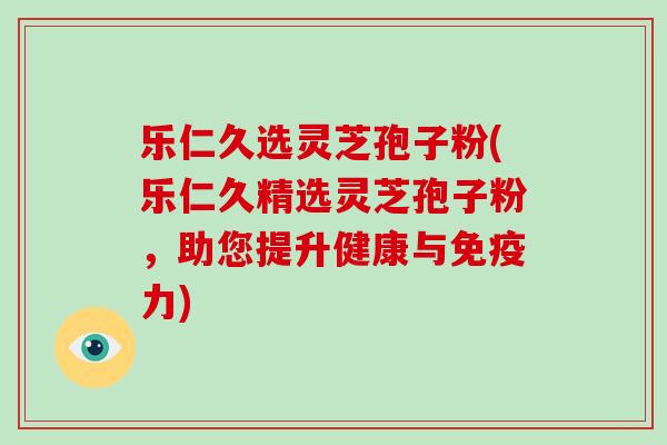 乐仁久选灵芝孢子粉(乐仁久精选灵芝孢子粉，助您提升健康与免疫力)