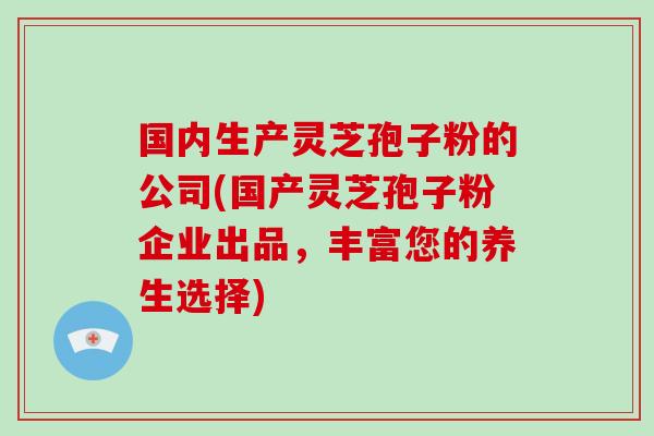 国内生产灵芝孢子粉的公司(国产灵芝孢子粉企业出品,丰富您的养生选择)