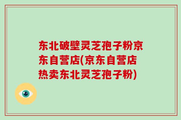 东北破壁灵芝孢子粉京东自营店(京东自营店热卖东北灵芝孢子粉)