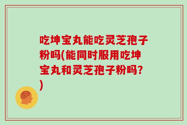 吃坤宝丸能吃灵芝孢子粉吗(能同时服用吃坤宝丸和灵芝孢子粉吗?)