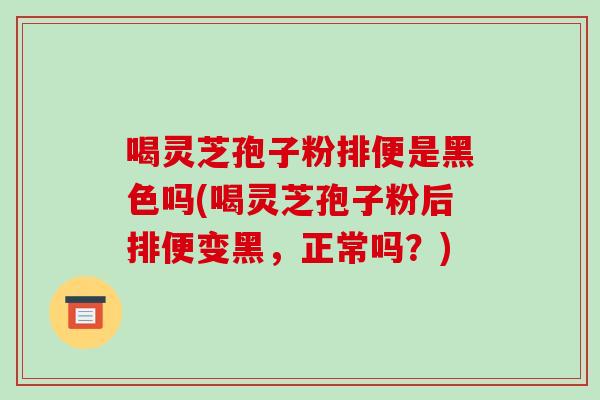 喝灵芝孢子粉排便是黑色吗(喝灵芝孢子粉后排便变黑,正常吗?)