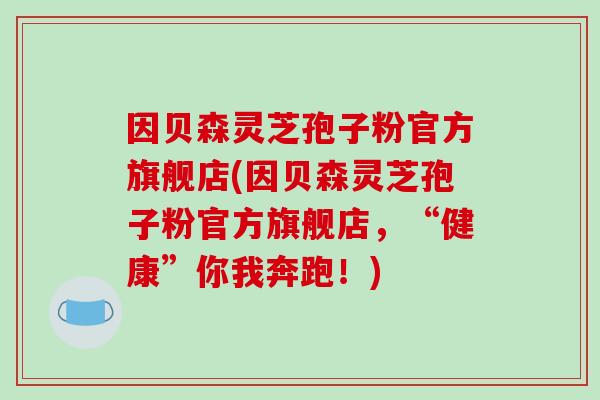 因贝森灵芝孢子粉官方旗舰店(因贝森灵芝孢子粉官方旗舰店,“健康”你我奔跑!)