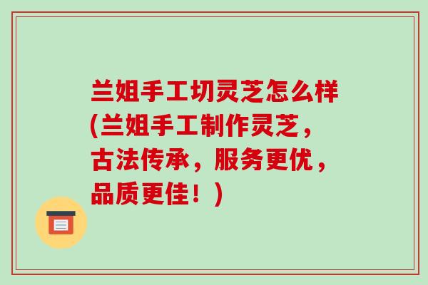 兰姐手工切灵芝怎么样(兰姐手工制作灵芝,古法传承,服务更优,品质更佳!)