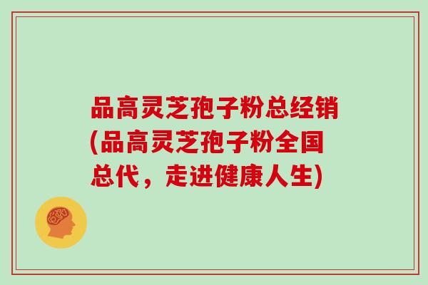 品高灵芝孢子粉总经销(品高灵芝孢子粉全国总代,走进健康人生)