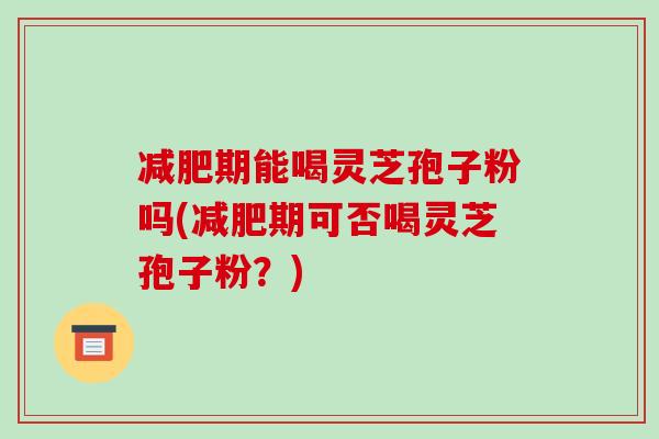 减肥期能喝灵芝孢子粉吗(减肥期可否喝灵芝孢子粉?)