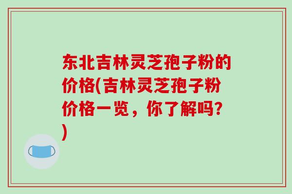 东北吉林灵芝孢子粉的价格(吉林灵芝孢子粉价格一览，你了解吗？)