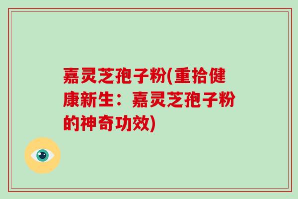 嘉灵芝孢子粉(重拾健康新生:嘉灵芝孢子粉的神奇功效)