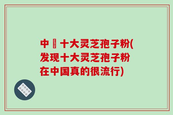 中囯十大灵芝孢子粉(发现十大灵芝孢子粉 在中国真的很流行)