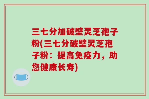 三七分加破壁灵芝孢子粉(三七分破壁灵芝孢子粉:提高免疫力,助您健康长寿)