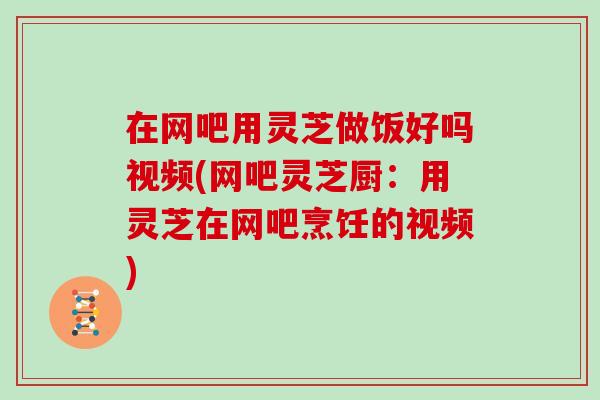 在网吧用灵芝做饭好吗视频(网吧灵芝厨：用灵芝在网吧烹饪的视频)