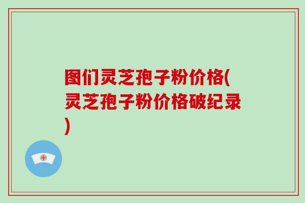 图们灵芝孢子粉价格(灵芝孢子粉价格破纪录)