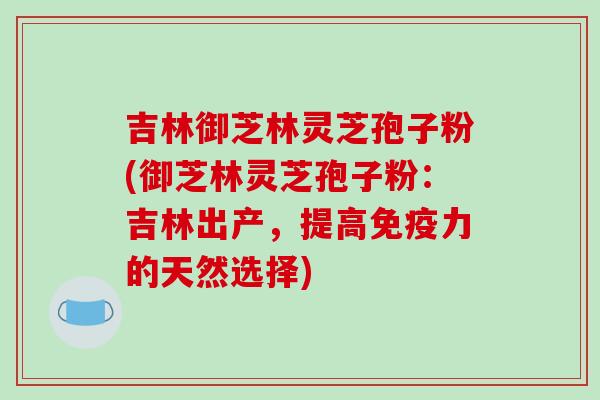 吉林御芝林灵芝孢子粉(御芝林灵芝孢子粉：吉林出产，提高免疫力的天然选择)