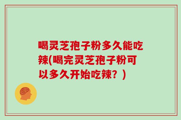 喝灵芝孢子粉多久能吃辣(喝完灵芝孢子粉可以多久开始吃辣?)