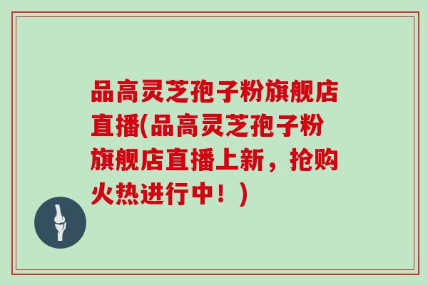 品高灵芝孢子粉旗舰店直播(品高灵芝孢子粉旗舰店直播上新，抢购火热进行中！)