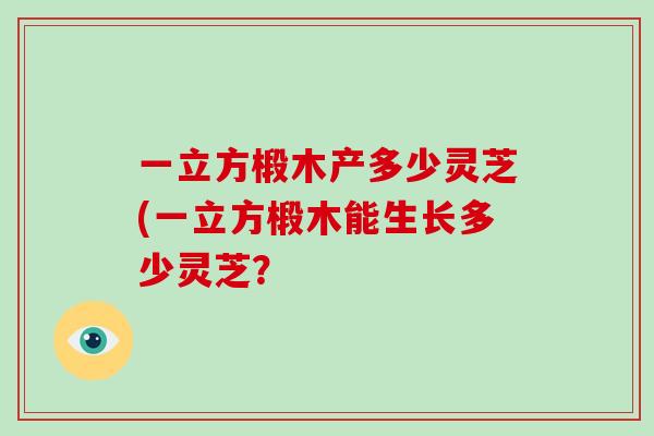 一立方椴木产多少灵芝(一立方椴木能生长多少灵芝?