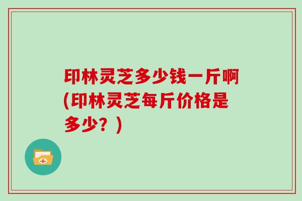 印林灵芝多少钱一斤啊(印林灵芝每斤价格是多少?)