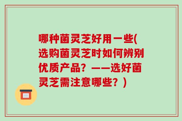 哪种菌灵芝好用一些(选购菌灵芝时如何辨别优质产品?——选好菌灵芝需注意哪些?)