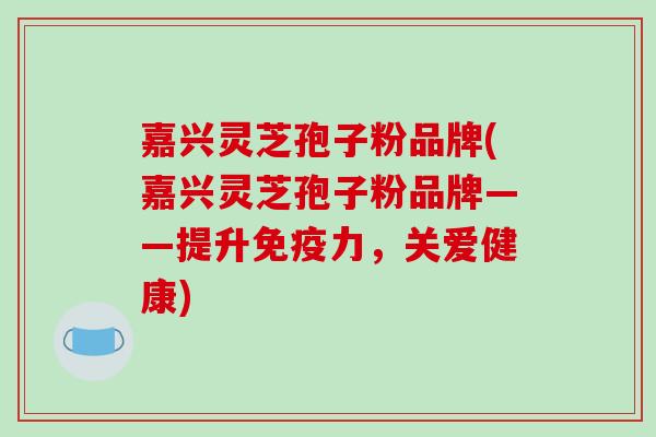 嘉兴灵芝孢子粉品牌(嘉兴灵芝孢子粉品牌——提升免疫力，关爱健康)