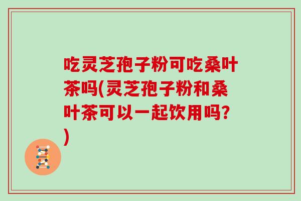 吃灵芝孢子粉可吃桑叶茶吗(灵芝孢子粉和桑叶茶可以一起饮用吗？)